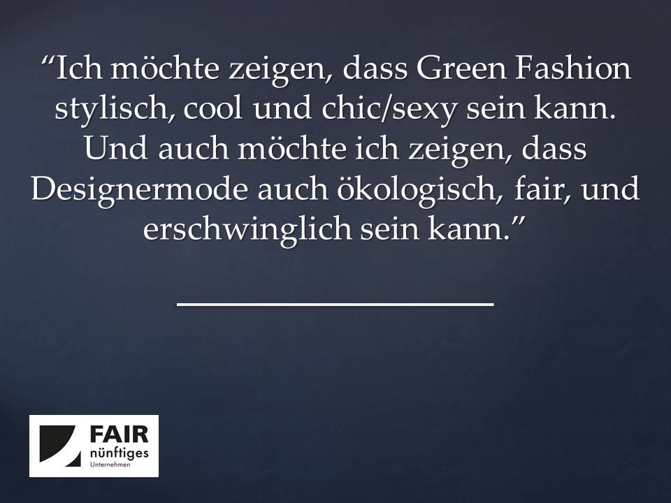 "Ich möchte zeigen, dass Green Fashion stylisch, cool und chic/sexy sein kann.  Und auch möchte ich zeigen, dass Designermode auch ökologisch, fair, und erschwinglich sein kann."